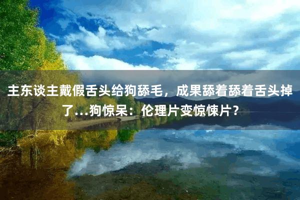 主东谈主戴假舌头给狗舔毛，成果舔着舔着舌头掉了…狗惊呆：伦理片变惊悚片？