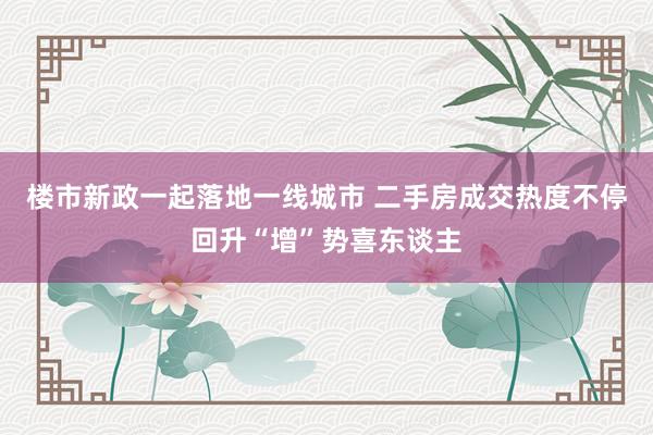 楼市新政一起落地一线城市 二手房成交热度不停回升“增”势喜东谈主