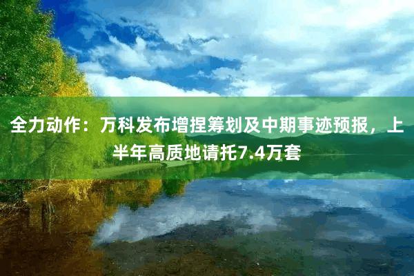 全力动作：万科发布增捏筹划及中期事迹预报，上半年高质地请托7.4万套