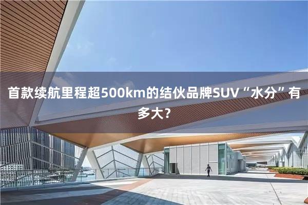 首款续航里程超500km的结伙品牌SUV“水分”有多大？