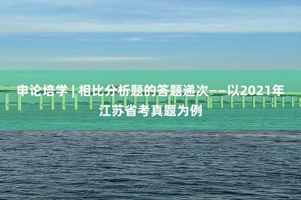 申论培学 | 相比分析题的答题递次——以2021年江苏省考真题为例