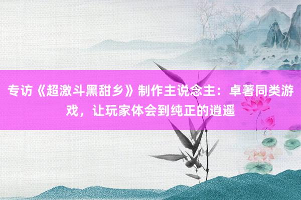 专访《超激斗黑甜乡》制作主说念主：卓著同类游戏，让玩家体会到纯正的逍遥