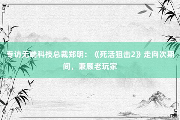 专访无端科技总裁郑明：《死活狙击2》走向次期间，兼顾老玩家