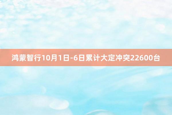 鸿蒙智行10月1日-6日累计大定冲突22600台