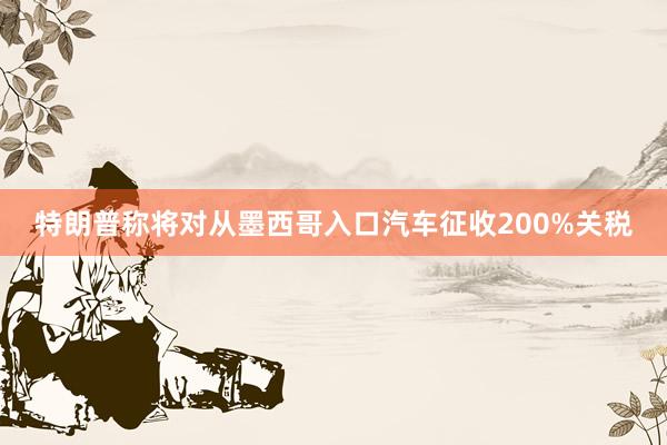 特朗普称将对从墨西哥入口汽车征收200%关税