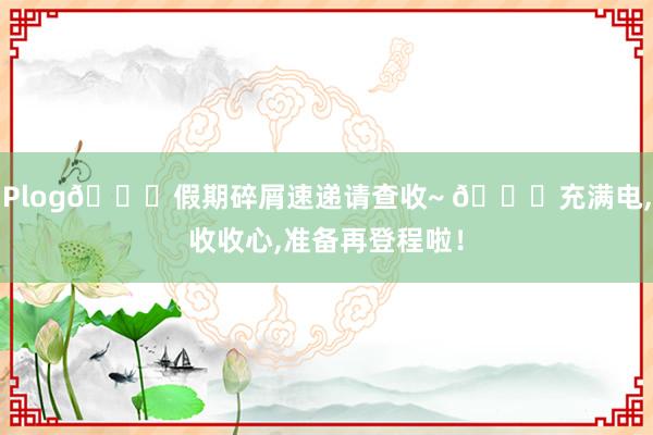 Plog🛒假期碎屑速递请查收~ 🔋充满电,收收心,准备再登程啦！