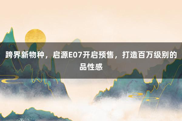 跨界新物种，启源E07开启预售，打造百万级别的品性感