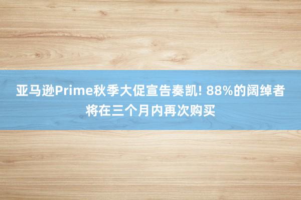 亚马逊Prime秋季大促宣告奏凯! 88%的阔绰者将在三个月内再次购买