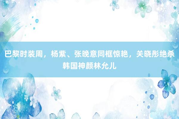 巴黎时装周，杨紫、张晚意同框惊艳，关晓彤绝杀韩国神颜林允儿