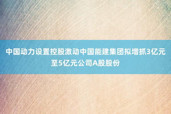 中国动力设置控股激动中国能建集团拟增抓3亿元至5亿元公司A股股份