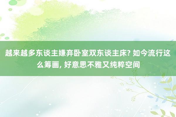 越来越多东谈主嫌弃卧室双东谈主床? 如今流行这么筹画, 好意思不雅又纯粹空间