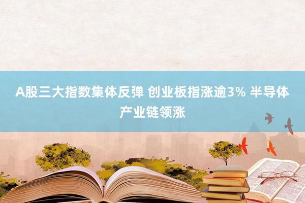 A股三大指数集体反弹 创业板指涨逾3% 半导体产业链领涨