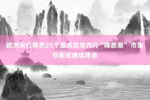 欧洲央行降息25个基点助攻内行“降息潮” 市集权衡或赓续降息