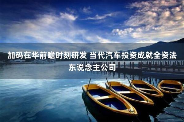 加码在华前瞻时刻研发 当代汽车投资成就全资法东说念主公司