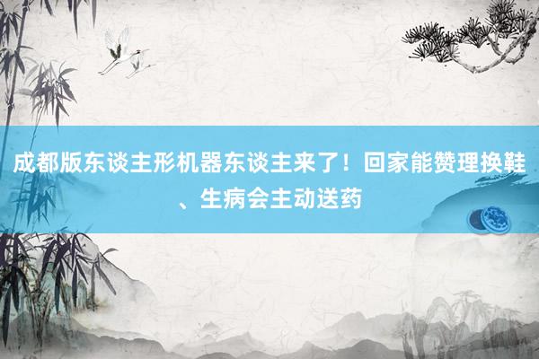 成都版东谈主形机器东谈主来了！回家能赞理换鞋、生病会主动送药