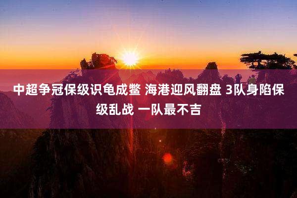 中超争冠保级识龟成鳖 海港迎风翻盘 3队身陷保级乱战 一队最不吉