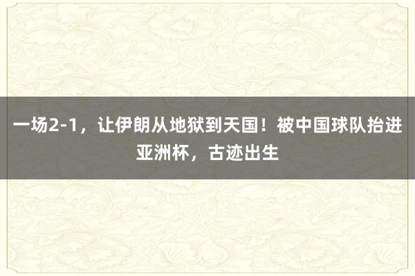 一场2-1，让伊朗从地狱到天国！被中国球队抬进亚洲杯，古迹出生