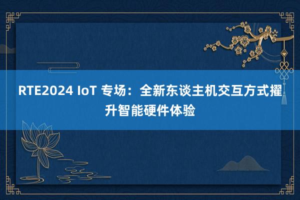 RTE2024 IoT 专场：全新东谈主机交互方式擢升智能硬件体验