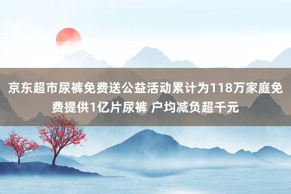 京东超市尿裤免费送公益活动累计为118万家庭免费提供1亿片尿裤 户均减负超千元