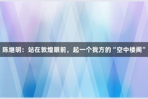 陈继明：站在敦煌眼前，起一个我方的“空中楼阁”