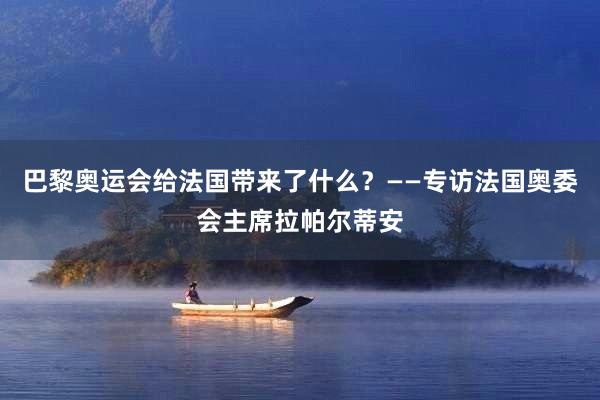 巴黎奥运会给法国带来了什么？——专访法国奥委会主席拉帕尔蒂安