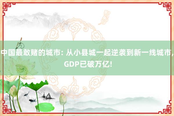 中国最敢赌的城市: 从小县城一起逆袭到新一线城市, GDP已破万亿!