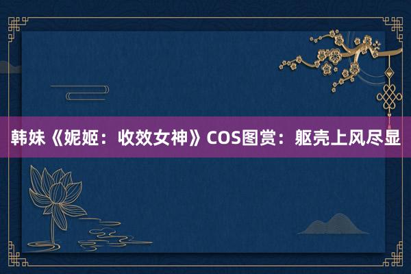 韩妹《妮姬：收效女神》COS图赏：躯壳上风尽显