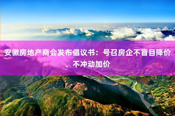 安徽房地产商会发布倡议书：号召房企不盲目降价、不冲动加价