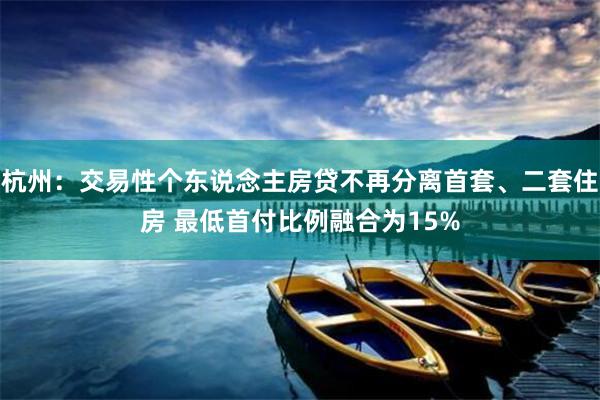 杭州：交易性个东说念主房贷不再分离首套、二套住房 最低首付比例融合为15%