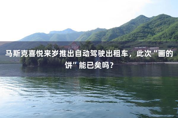 马斯克喜悦来岁推出自动驾驶出租车，此次“画的饼”能已矣吗？